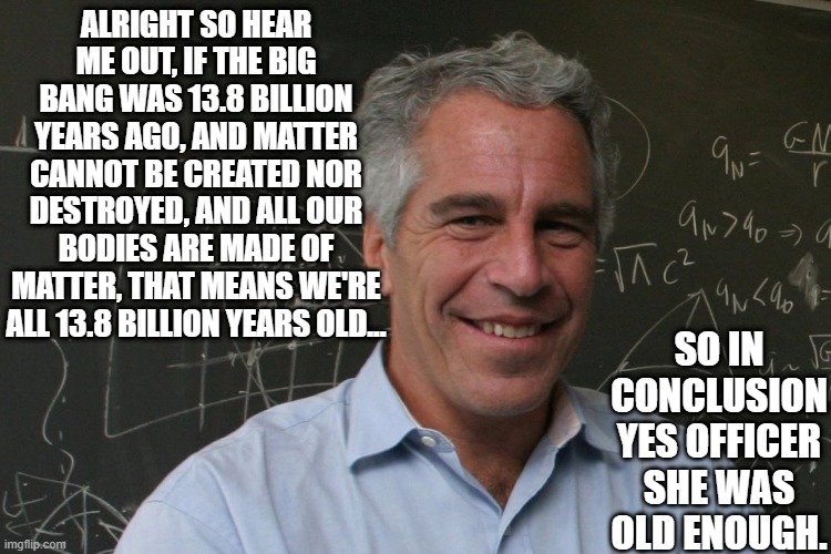 Legal | ALRIGHT SO HEAR ME OUT, IF THE BIG BANG WAS 13.8 BILLION YEARS AGO, AND MATTER CANNOT BE CREATED NOR DESTROYED, AND ALL OUR BODIES ARE MADE OF MATTER, THAT MEANS WE'RE ALL 13.8 BILLION YEARS OLD... SO IN CONCLUSION YES OFFICER SHE WAS OLD ENOUGH. | image tagged in jeffrey epstein | made w/ Imgflip meme maker