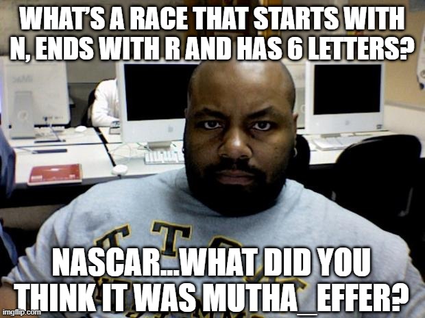 Racing | WHAT’S A RACE THAT STARTS WITH N, ENDS WITH R AND HAS 6 LETTERS? NASCAR...WHAT DID YOU THINK IT WAS MUTHA_EFFER? | image tagged in angry blackman | made w/ Imgflip meme maker