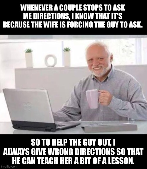 Directions | WHENEVER A COUPLE STOPS TO ASK ME DIRECTIONS, I KNOW THAT IT'S BECAUSE THE WIFE IS FORCING THE GUY TO ASK. SO TO HELP THE GUY OUT, I ALWAYS GIVE WRONG DIRECTIONS SO THAT HE CAN TEACH HER A BIT OF A LESSON. | image tagged in harold | made w/ Imgflip meme maker