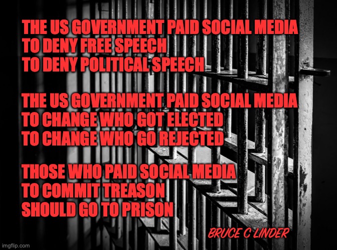 Treason | THE US GOVERNMENT PAID SOCIAL MEDIA
TO DENY FREE SPEECH
TO DENY POLITICAL SPEECH; THE US GOVERNMENT PAID SOCIAL MEDIA
TO CHANGE WHO GOT ELECTED
TO CHANGE WHO GO REJECTED; THOSE WHO PAID SOCIAL MEDIA
TO COMMIT TREASON
SHOULD GO TO PRISON; BRUCE C LINDER | image tagged in poetry,social media,treason,congress | made w/ Imgflip meme maker