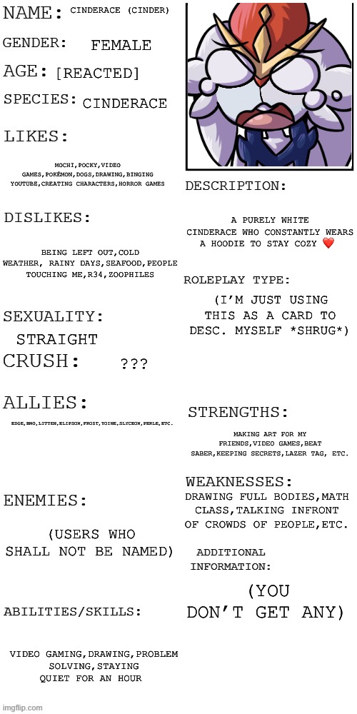 (It ain’t an oc I’m just using it to describe myself) | CINDERACE (CINDER); FEMALE; [REACTED]; CINDERACE; MOCHI,POCKY,VIDEO GAMES,POKÉMON,DOGS,DRAWING,BINGING YOUTUBE,CREATING CHARACTERS,HORROR GAMES; A PURELY WHITE CINDERACE WHO CONSTANTLY WEARS A HOODIE TO STAY COZY ❤️; BEING LEFT OUT,COLD WEATHER, RAINY DAYS,SEAFOOD,PEOPLE TOUCHING ME,R34,ZOOPHILES; EDGE,BMO,LITTEN,ELIPSON,FROST,YOINE,SLYCEON,PERLE,ETC. (I’M JUST USING THIS AS A CARD TO DESC. MYSELF *SHRUG*); STRAIGHT; ??? MAKING ART FOR MY FRIENDS,VIDEO GAMES,BEAT SABER,KEEPING SECRETS,LAZER TAG, ETC. DRAWING FULL BODIES,MATH CLASS,TALKING INFRONT OF CROWDS OF PEOPLE,ETC. (USERS WHO SHALL NOT BE NAMED); (YOU DON’T GET ANY); VIDEO GAMING,DRAWING,PROBLEM SOLVING,STAYING QUIET FOR AN HOUR | image tagged in updated roleplay oc showcase,why are you reading this | made w/ Imgflip meme maker