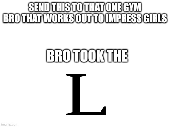 Blank White Template | SEND THIS TO THAT ONE GYM BRO THAT WORKS OUT TO IMPRESS GIRLS; BRO TOOK THE | image tagged in blank white template,gym,lose | made w/ Imgflip meme maker