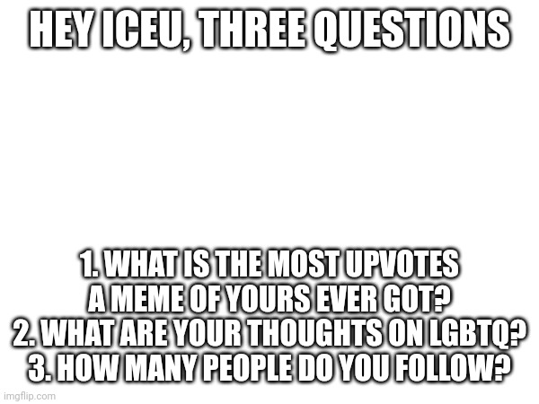 HEY ICEU, THREE QUESTIONS; 1. WHAT IS THE MOST UPVOTES A MEME OF YOURS EVER GOT?
2. WHAT ARE YOUR THOUGHTS ON LGBTQ?
3. HOW MANY PEOPLE DO YOU FOLLOW? | made w/ Imgflip meme maker