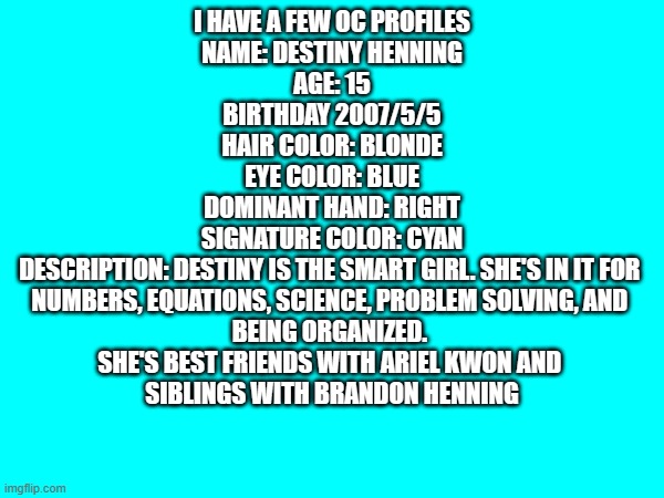 Make your OC profile | I HAVE A FEW OC PROFILES
NAME: DESTINY HENNING

AGE: 15

BIRTHDAY 2007/5/5

HAIR COLOR: BLONDE

EYE COLOR: BLUE

DOMINANT HAND: RIGHT

SIGNATURE COLOR: CYAN

DESCRIPTION: DESTINY IS THE SMART GIRL. SHE'S IN IT FOR 
NUMBERS, EQUATIONS, SCIENCE, PROBLEM SOLVING, AND 
BEING ORGANIZED. 
SHE'S BEST FRIENDS WITH ARIEL KWON AND 
SIBLINGS WITH BRANDON HENNING | image tagged in ocs,profile,oc | made w/ Imgflip meme maker