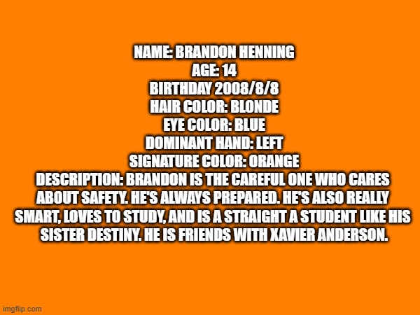An OC profile | NAME: BRANDON HENNING

AGE: 14

BIRTHDAY 2008/8/8

HAIR COLOR: BLONDE

EYE COLOR: BLUE

DOMINANT HAND: LEFT

SIGNATURE COLOR: ORANGE

DESCRIPTION: BRANDON IS THE CAREFUL ONE WHO CARES 
ABOUT SAFETY. HE'S ALWAYS PREPARED. HE'S ALSO REALLY 
SMART, LOVES TO STUDY, AND IS A STRAIGHT A STUDENT LIKE HIS 
SISTER DESTINY. HE IS FRIENDS WITH XAVIER ANDERSON. | image tagged in ocs,profile,oc | made w/ Imgflip meme maker