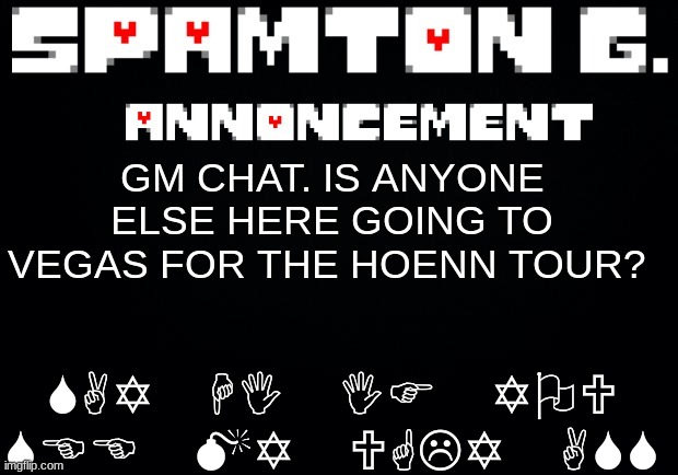 a pokemon thing | SAY HI IF YOU SEE MY UGLY ASS; GM CHAT. IS ANYONE ELSE HERE GOING TO VEGAS FOR THE HOENN TOUR? | image tagged in spamton announcement temp | made w/ Imgflip meme maker