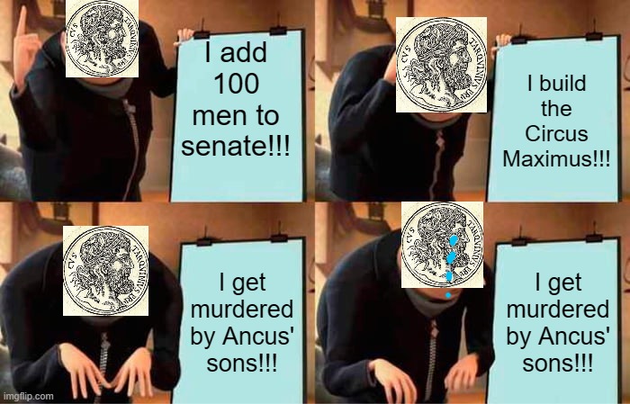 ? | I add 100 men to senate!!! I build the Circus Maximus!!! I get murdered by Ancus' sons!!! I get murdered by Ancus' sons!!! | image tagged in memes,gru's plan | made w/ Imgflip meme maker