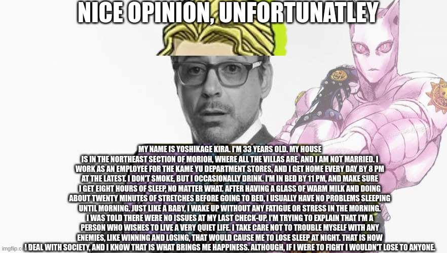 Robert Downey Jr's Comments | NICE OPINION, UNFORTUNATLEY; MY NAME IS YOSHIKAGE KIRA. I'M 33 YEARS OLD. MY HOUSE IS IN THE NORTHEAST SECTION OF MORIOH, WHERE ALL THE VILLAS ARE, AND I AM NOT MARRIED. I WORK AS AN EMPLOYEE FOR THE KAME YU DEPARTMENT STORES, AND I GET HOME EVERY DAY BY 8 PM AT THE LATEST. I DON'T SMOKE, BUT I OCCASIONALLY DRINK. I'M IN BED BY 11 PM, AND MAKE SURE I GET EIGHT HOURS OF SLEEP, NO MATTER WHAT. AFTER HAVING A GLASS OF WARM MILK AND DOING ABOUT TWENTY MINUTES OF STRETCHES BEFORE GOING TO BED, I USUALLY HAVE NO PROBLEMS SLEEPING UNTIL MORNING. JUST LIKE A BABY, I WAKE UP WITHOUT ANY FATIGUE OR STRESS IN THE MORNING. I WAS TOLD THERE WERE NO ISSUES AT MY LAST CHECK-UP. I'M TRYING TO EXPLAIN THAT I'M A PERSON WHO WISHES TO LIVE A VERY QUIET LIFE. I TAKE CARE NOT TO TROUBLE MYSELF WITH ANY ENEMIES, LIKE WINNING AND LOSING, THAT WOULD CAUSE ME TO LOSE SLEEP AT NIGHT. THAT IS HOW I DEAL WITH SOCIETY, AND I KNOW THAT IS WHAT BRINGS ME HAPPINESS. ALTHOUGH, IF I WERE TO FIGHT I WOULDN'T LOSE TO ANYONE. | image tagged in robert downey jr's comments,anime,jojo's bizarre adventure | made w/ Imgflip meme maker