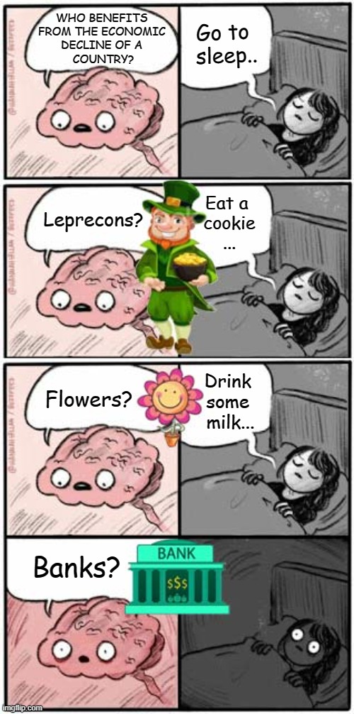 brain can't sleep | Go to 
sleep.. WHO BENEFITS 
FROM THE ECONOMIC 
DECLINE OF A 
COUNTRY? Eat a 
cookie
... Leprecons? Drink 
some 
milk... Flowers? Banks? | image tagged in economy,brain,waking up brain | made w/ Imgflip meme maker