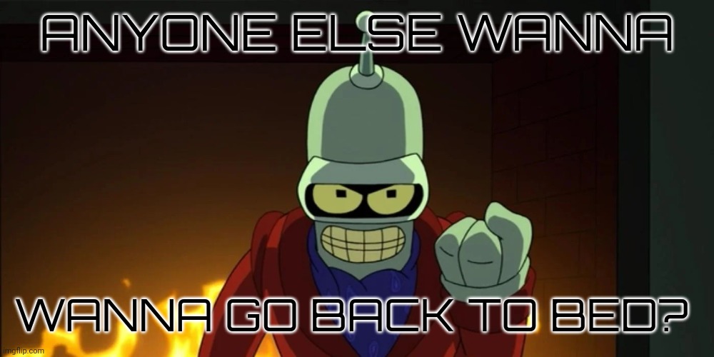 bender aggression | ANYONE ELSE WANNA; WANNA GO BACK TO BED? | image tagged in bender aggression | made w/ Imgflip meme maker