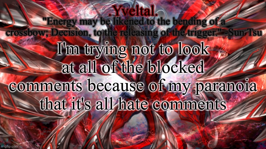 To be honest, if you don't want to see what I post, then just block me | I'm trying not to look at all of the blocked comments because of my paranoia that it's all hate comments | image tagged in yveltal announcement temp | made w/ Imgflip meme maker