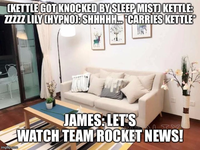 Back in the apartment…. | (KETTLE GOT KNOCKED BY SLEEP MIST) KETTLE: ZZZZZ LILY (HYPNO): SHHHHH… *CARRIES KETTLE*; JAMES: LET’S WATCH TEAM ROCKET NEWS! | image tagged in apartments for rent shanghai | made w/ Imgflip meme maker