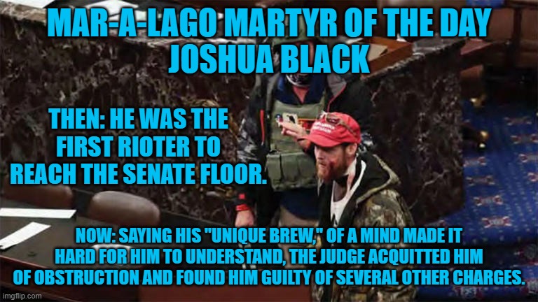 He faces over 10-years in Prison. | MAR-A-LAGO MARTYR OF THE DAY
JOSHUA BLACK; THEN: HE WAS THE FIRST RIOTER TO REACH THE SENATE FLOOR. NOW: SAYING HIS "UNIQUE BREW," OF A MIND MADE IT HARD FOR HIM TO UNDERSTAND, THE JUDGE ACQUITTED HIM OF OBSTRUCTION AND FOUND HIM GUILTY OF SEVERAL OTHER CHARGES. | image tagged in politics | made w/ Imgflip meme maker