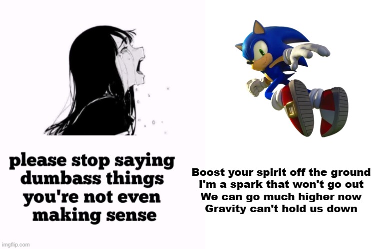 One Way Dream is such a freaking banger though. | Boost your spirit off the ground
I'm a spark that won't go out
We can go much higher now
Gravity can't hold us down | image tagged in please stop saying dumbass things you're not even making sense,sonic the hedgehog,sonic frontiers,one way dream,memes | made w/ Imgflip meme maker