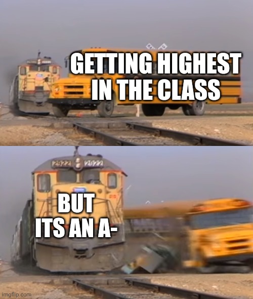 A train hitting a school bus | GETTING HIGHEST IN THE CLASS; BUT ITS AN A- | image tagged in a train hitting a school bus | made w/ Imgflip meme maker