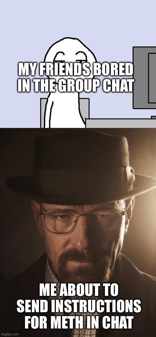 MY FRIENDS BORED IN THE GROUP CHAT; ME ABOUT TO SEND INSTRUCTIONS FOR METH IN CHAT | image tagged in bored of this crap,walter white | made w/ Imgflip meme maker