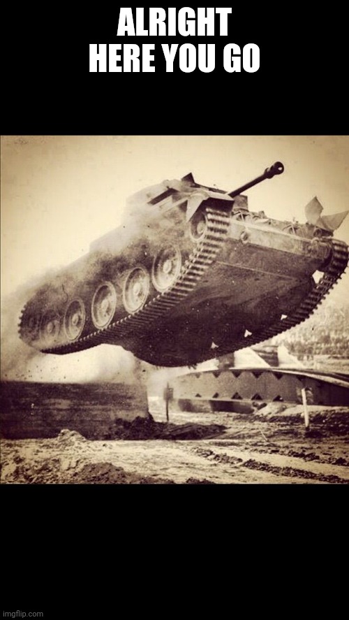 Tanks away | ALRIGHT HERE YOU GO | image tagged in tanks away | made w/ Imgflip meme maker