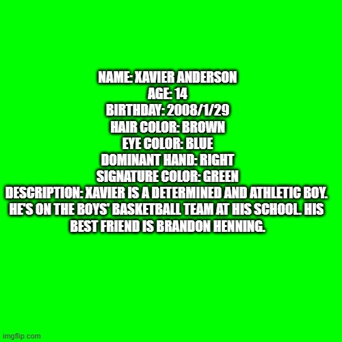 Blank Transparent Square Meme | NAME: XAVIER ANDERSON

AGE: 14

BIRTHDAY: 2008/1/29

HAIR COLOR: BROWN

EYE COLOR: BLUE

DOMINANT HAND: RIGHT

SIGNATURE COLOR: GREEN

DESCRIPTION: XAVIER IS A DETERMINED AND ATHLETIC BOY. 
HE'S ON THE BOYS' BASKETBALL TEAM AT HIS SCHOOL. HIS 
BEST FRIEND IS BRANDON HENNING. | image tagged in memes,blank transparent square | made w/ Imgflip meme maker