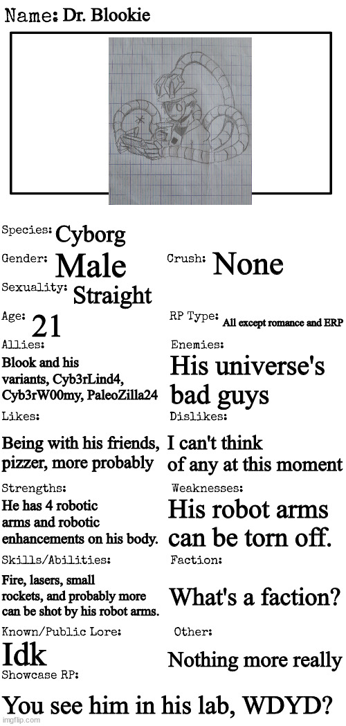 I used this temp since it has a prompt. | Dr. Blookie; Cyborg; None; Male; Straight; 21; All except romance and ERP; Blook and his variants, Cyb3rLind4, Cyb3rW00my, PaleoZilla24; His universe's bad guys; I can't think of any at this moment; Being with his friends, pizzer, more probably; His robot arms can be torn off. He has 4 robotic arms and robotic enhancements on his body. Fire, lasers, small rockets, and probably more can be shot by his robot arms. What's a faction? Idk; Nothing more really; You see him in his lab, WDYD? | image tagged in new oc showcase for rp stream | made w/ Imgflip meme maker