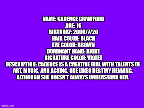 OC profile | NAME: CADENCE CRAWFORD

AGE: 16

BIRTHDAY: 2006/7/20

HAIR COLOR: BLACK

EYE COLOR: BROWN

DOMINANT HAND: RIGHT

SIGNATURE COLOR: VIOLET

DESCRIPTION: CADENCE IS A CREATIVE GIRL WITH TALENTS OF 
ART, MUSIC, AND ACTING. SHE LIKES DESTINY HENNING, 
ALTHOUGH SHE DOESN'T ALWAYS UNDERSTAND HER. | image tagged in ocs,profile | made w/ Imgflip meme maker