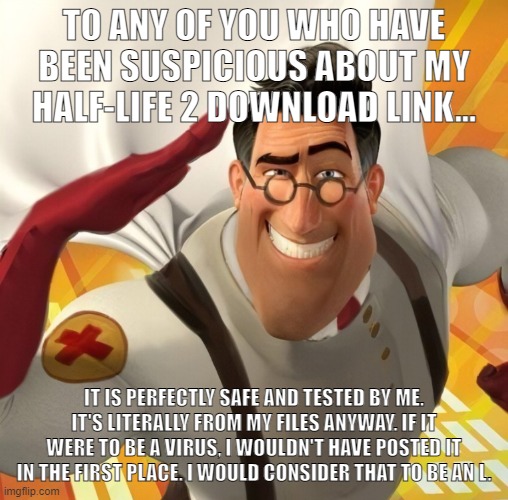 Source: Trust me bro | TO ANY OF YOU WHO HAVE BEEN SUSPICIOUS ABOUT MY HALF-LIFE 2 DOWNLOAD LINK... IT IS PERFECTLY SAFE AND TESTED BY ME. IT'S LITERALLY FROM MY FILES ANYWAY. IF IT WERE TO BE A VIRUS, I WOULDN'T HAVE POSTED IT IN THE FIRST PLACE. I WOULD CONSIDER THAT TO BE AN L. | image tagged in metromedic | made w/ Imgflip meme maker
