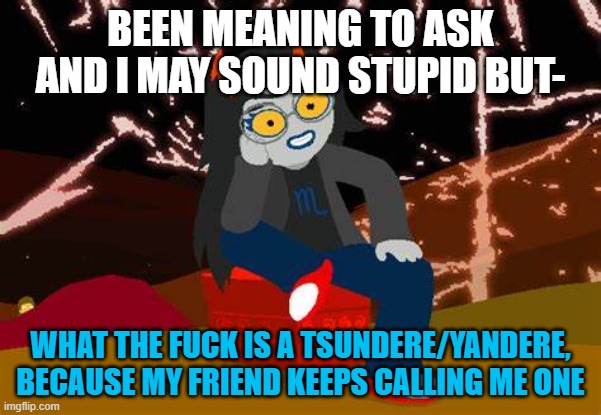 Am I missing out on something or- | BEEN MEANING TO ASK AND I MAY SOUND STUPID BUT-; WHAT THE FUCK IS A TSUNDERE/YANDERE, BECAUSE MY FRIEND KEEPS CALLING ME ONE | image tagged in vriska- no please tell me more | made w/ Imgflip meme maker