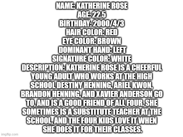 an OC profile | NAME: KATHERINE ROSE 
AGE: 22.5 
BIRTHDAY: 2000/4/3 
HAIR COLOR: RED 
EYE COLOR: BROWN 
DOMINANT HAND: LEFT
SIGNATURE COLOR: WHITE 
DESCRIPTION: KATHERINE ROSE IS A CHEERFUL 
YOUNG ADULT WHO WORKS AT THE HIGH 
SCHOOL DESTINY HENNING, ARIEL KWON, 
BRANDON HENNING, AND XAVIER ANDERSON GO 
TO, AND IS A GOOD FRIEND OF ALL FOUR. SHE 
SOMETIMES IS A SUBSTITUTE TEACHER AT THE 
SCHOOL, AND THE FOUR KIDS LOVE IT WHEN 
SHE DOES IT FOR THEIR CLASSES. | made w/ Imgflip meme maker