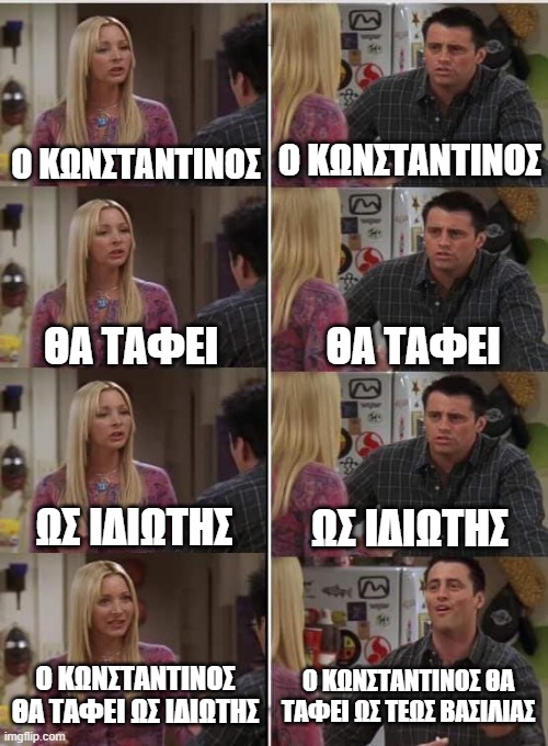 Phoebe Joey | Ο ΚΩΝΣΤΑΝΤΙΝΟΣ; Ο ΚΩΝΣΤΑΝΤΙΝΟΣ; ΘΑ ΤΑΦΕΙ; ΘΑ ΤΑΦΕΙ; ΩΣ ΙΔΙΩΤΗΣ; ΩΣ ΙΔΙΩΤΗΣ; Ο ΚΩΝΣΤΑΝΤΙΝΟΣ ΘΑ ΤΑΦΕΙ ΩΣ ΤΕΩΣ ΒΑΣΙΛΙΑΣ; Ο ΚΩΝΣΤΑΝΤΙΝΟΣ ΘΑ ΤΑΦΕΙ ΩΣ ΙΔΙΩΤΗΣ | image tagged in phoebe joey | made w/ Imgflip meme maker