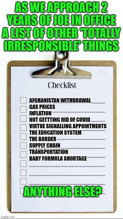 I voted for the other guy (not that it matters, what matters is was the vote counted) | AS WE APPROACH 2 YEARS OF JOE IN OFFICE A LIST OF OTHER 'TOTALLY IRRESPONSIBLE' THINGS; AFGHANISTAN WITHDRAWAL
GAS PRICES
INFLATION
NOT GETTTING RID OF COVID
VIRTUE SIGNALLING APPOINTMENTS
THE EDUCATION SYSTEM
THE BORDER
SUPPLY CHAIN
TRANSPORTATION
BABY FORMULA SHORTAGE; ANYTHING ELSE? | image tagged in checklist,biden,totally irresponsible | made w/ Imgflip meme maker