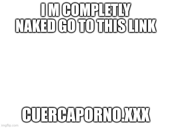 Blank White Template | I M COMPLETLY NAKED GO TO THIS LINK; CUERCAPORNO.XXX | image tagged in blank white template | made w/ Imgflip meme maker