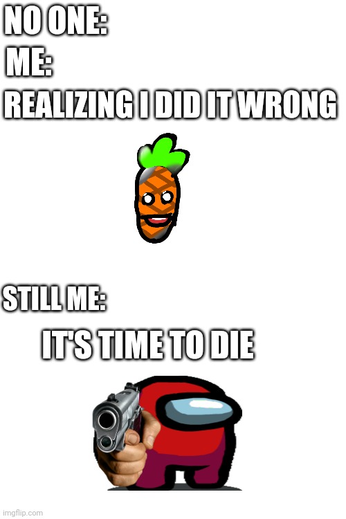 Uh oh.. | NO ONE:; ME:; REALIZING I DID IT WRONG; STILL ME:; IT'S TIME TO DIE | image tagged in fun | made w/ Imgflip meme maker