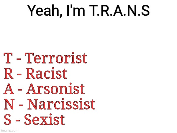 Shitpost | Yeah, I'm T.R.A.N.S; T - Terrorist
R - Racist
A - Arsonist
N - Narcissist
S - Sexist | image tagged in shitpost | made w/ Imgflip meme maker