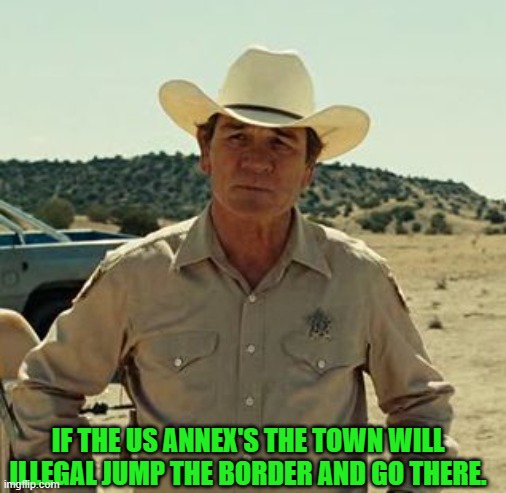 Tommy Lee Jones, No Country.. | IF THE US ANNEX'S THE TOWN WILL ILLEGAL JUMP THE BORDER AND GO THERE. | image tagged in tommy lee jones no country | made w/ Imgflip meme maker