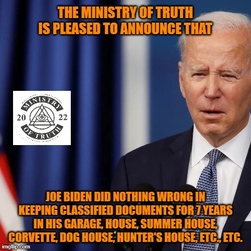 Joe Biden Did Nothing Wrong! | THE MINISTRY OF TRUTH IS PLEASED TO ANNOUNCE THAT; JOE BIDEN DID NOTHING WRONG IN KEEPING CLASSIFIED DOCUMENTS FOR 7 YEARS IN HIS GARAGE, HOUSE, SUMMER HOUSE, CORVETTE, DOG HOUSE, HUNTER'S HOUSE, ETC., ETC. | image tagged in joe biden,ministry of truth,classified,classified documents,hunter biden,corvette | made w/ Imgflip meme maker