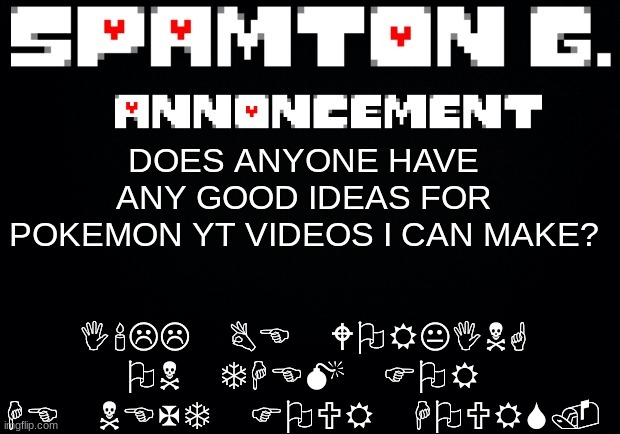 Spamton announcement temp | I'LL BE WORKING ON THEM FOR HE NEXT FOUR HOURS. DOES ANYONE HAVE ANY GOOD IDEAS FOR POKEMON YT VIDEOS I CAN MAKE? | image tagged in spamton announcement temp | made w/ Imgflip meme maker