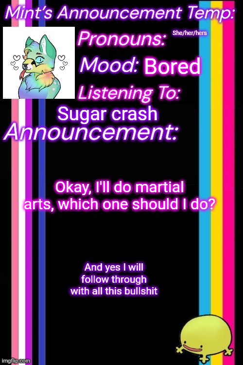 She/her/hers; Bored; Sugar crash; Okay, I'll do martial arts, which one should I do? And yes I will follow through with all this bullshit | image tagged in therian-mint s announcement temp | made w/ Imgflip meme maker