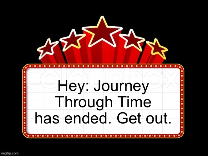 Movie coming soon but with better textboxes | Hey: Journey Through Time has ended. Get out. | image tagged in movie coming soon but with better textboxes | made w/ Imgflip meme maker