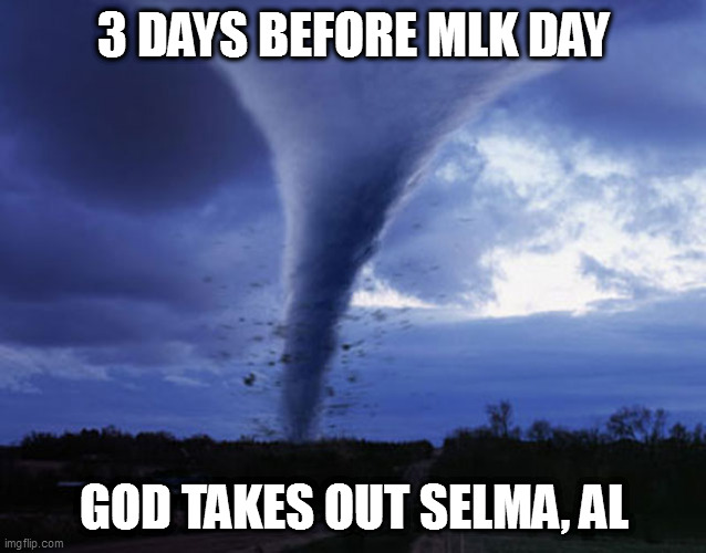 He's unfathomable | 3 DAYS BEFORE MLK DAY; GOD TAKES OUT SELMA, AL | image tagged in tornado | made w/ Imgflip meme maker
