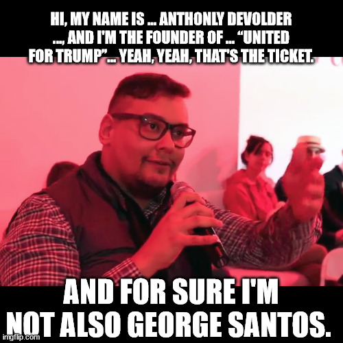 Link to the video of him in 2019 using his Devolder alias | HI, MY NAME IS ... ANTHONLY DEVOLDER ..., AND I'M THE FOUNDER OF ... “UNITED FOR TRUMP”... YEAH, YEAH, THAT'S THE TICKET. AND FOR SURE I'M NOT ALSO GEORGE SANTOS. | image tagged in george santos | made w/ Imgflip meme maker