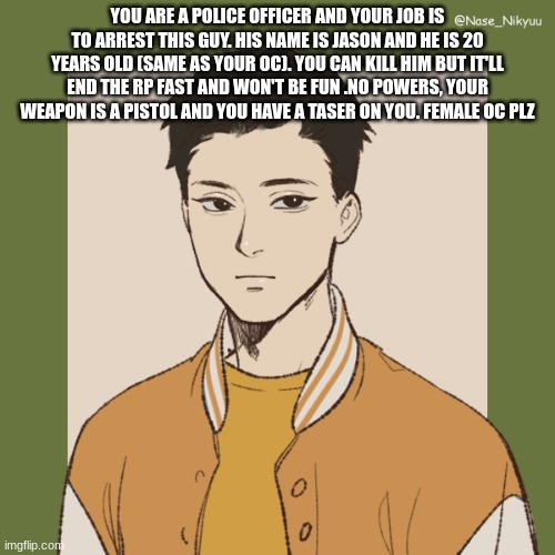 Josh | YOU ARE A POLICE OFFICER AND YOUR JOB IS TO ARREST THIS GUY. HIS NAME IS JASON AND HE IS 20 YEARS OLD (SAME AS YOUR OC). YOU CAN KILL HIM BUT IT'LL END THE RP FAST AND WON'T BE FUN .NO POWERS, YOUR WEAPON IS A PISTOL AND YOU HAVE A TASER ON YOU. FEMALE OC PLZ | image tagged in josh | made w/ Imgflip meme maker