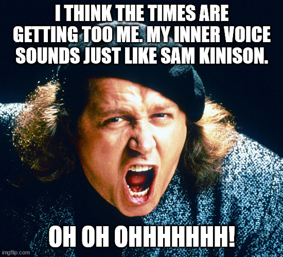 Hard Times | I THINK THE TIMES ARE GETTING TOO ME. MY INNER VOICE SOUNDS JUST LIKE SAM KINISON. OH OH OHHHHHHH! | image tagged in stress,sam kinison | made w/ Imgflip meme maker