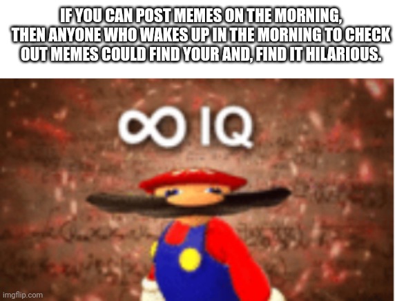 Infinite IQ | IF YOU CAN POST MEMES ON THE MORNING, THEN ANYONE WHO WAKES UP IN THE MORNING TO CHECK OUT MEMES COULD FIND YOUR AND, FIND IT HILARIOUS. | image tagged in infinite iq | made w/ Imgflip meme maker