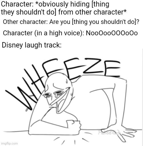 Disney laugh track | Character: *obviously hiding [thing they shouldn't do] from other character*; Other character: Are you [thing you shouldn't do]? Character (in a high voice): NooOooOOOoOo; Disney laugh track: | image tagged in wheeze,memes,funny,funny memes,disney | made w/ Imgflip meme maker