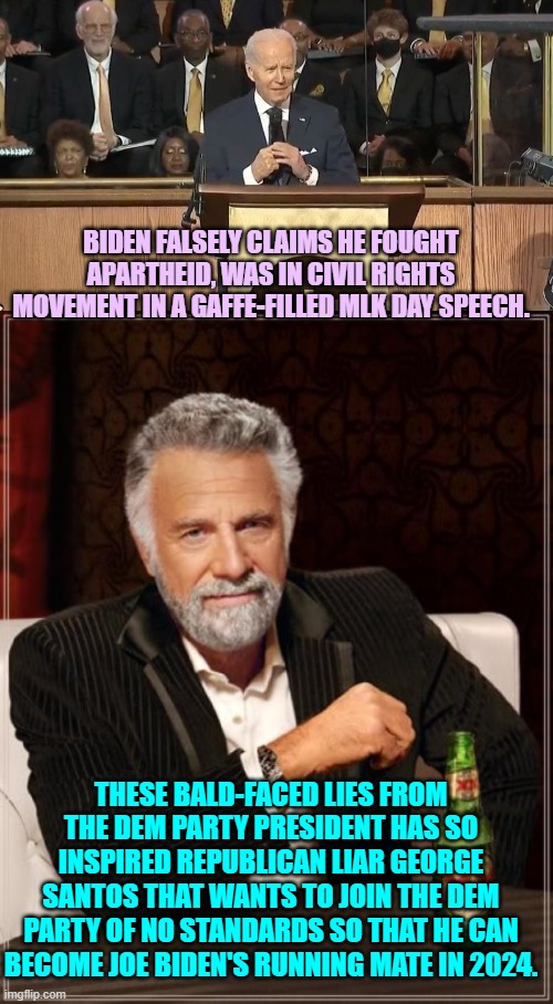 Wouldn't that be a hoot? | BIDEN FALSELY CLAIMS HE FOUGHT APARTHEID, WAS IN CIVIL RIGHTS MOVEMENT IN A GAFFE-FILLED MLK DAY SPEECH. THESE BALD-FACED LIES FROM THE DEM PARTY PRESIDENT HAS SO INSPIRED REPUBLICAN LIAR GEORGE SANTOS THAT WANTS TO JOIN THE DEM PARTY OF NO STANDARDS SO THAT HE CAN BECOME JOE BIDEN'S RUNNING MATE IN 2024. | image tagged in santos and biden,no liar left behind | made w/ Imgflip meme maker