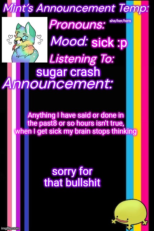she/her/hers; sick :p; sugar crash; Anything I have said or done in the past8 or so hours isn't true, when I get sick my brain stops thinking; sorry for that bullshit | image tagged in therian-mint s announcement temp | made w/ Imgflip meme maker