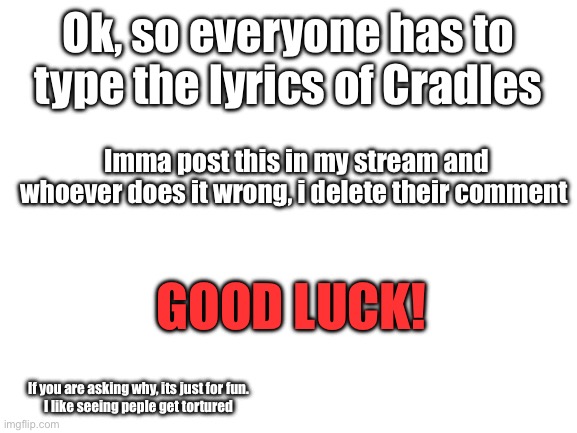 Challenge! |  Ok, so everyone has to type the lyrics of Cradles; Imma post this in my stream and whoever does it wrong, i delete their comment; GOOD LUCK! If you are asking why, its just for fun.
I like seeing peple get tortured | image tagged in blank white template,song lyrics | made w/ Imgflip meme maker