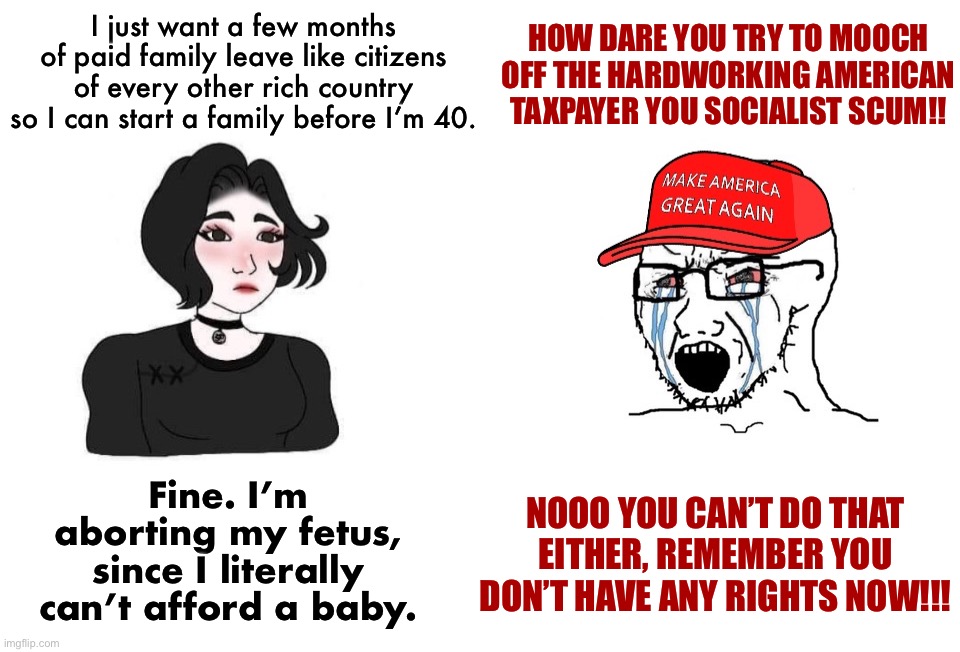 Doomer girl vs. crying MAGA wojak | I just want a few months of paid family leave like citizens of every other rich country so I can start a family before I’m 40. HOW DARE YOU TRY TO MOOCH OFF THE HARDWORKING AMERICAN TAXPAYER YOU SOCIALIST SCUM!! Fine. I’m aborting my fetus, since I literally can’t afford a baby. NOOO YOU CAN’T DO THAT EITHER, REMEMBER YOU DON’T HAVE ANY RIGHTS NOW!!! | image tagged in doomer girl vs crying maga wojak | made w/ Imgflip meme maker