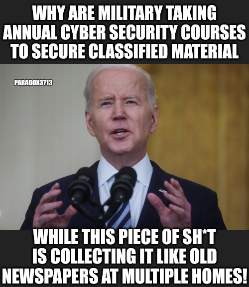 Military members go to Leavenworth for taking that much Classified material. | WHY ARE MILITARY TAKING ANNUAL CYBER SECURITY COURSES TO SECURE CLASSIFIED MATERIAL; PARADOX3713; WHILE THIS PIECE OF SH*T IS COLLECTING IT LIKE OLD NEWSPAPERS AT MULTIPLE HOMES! | image tagged in memes,politics,joe biden,military,trending now,trending | made w/ Imgflip meme maker