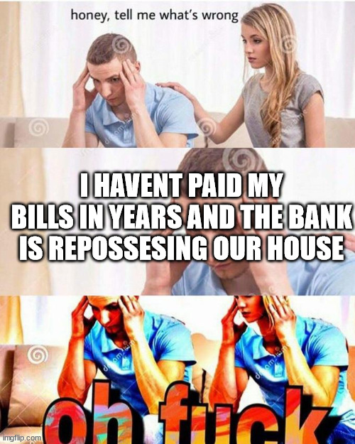 bill troubles | I HAVENT PAID MY BILLS IN YEARS AND THE BANK IS REPOSSESING OUR HOUSE | image tagged in honey tell me what's wrong | made w/ Imgflip meme maker