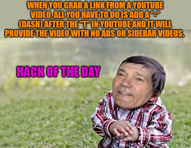 evil-kewlew-toddler | WHEN YOU GRAB A LINK FROM A YOUTUBE VIDEO, ALL YOU HAVE TO DO IS ADD A "-" (DASH) AFTER THE "T" IN YOUTUBE AND IT WILL PROVIDE THE VIDEO WITH NO ADS OR SIDEBAR VIDEOS. HACK OF THE DAY | image tagged in evil-kewlew-toddler | made w/ Imgflip meme maker